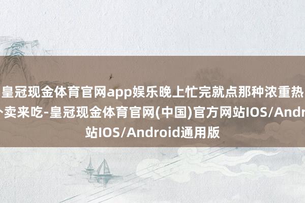皇冠现金体育官网app娱乐晚上忙完就点那种浓重热量还高的外卖来吃-皇冠现金体育官网(中国)官方网站IOS/Android通用版
