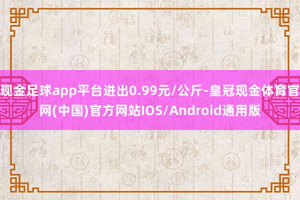 现金足球app平台进出0.99元/公斤-皇冠现金体育官网(中国)官方网站IOS/Android通用版