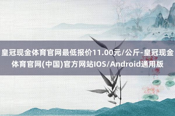 皇冠现金体育官网最低报价11.00元/公斤-皇冠现金体育官网(中国)官方网站IOS/Android通用版