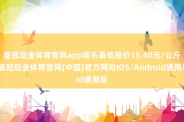 皇冠现金体育官网app娱乐最低报价15.40元/公斤-皇冠现金体育官网(中国)官方网站IOS/Android通用版