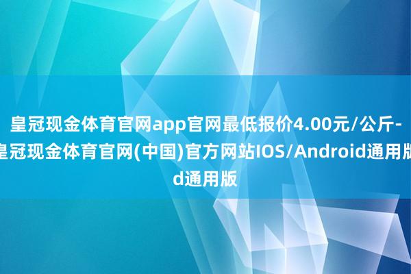 皇冠现金体育官网app官网最低报价4.00元/公斤-皇冠现金体育官网(中国)官方网站IOS/Android通用版