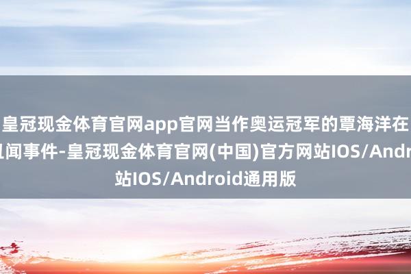 皇冠现金体育官网app官网当作奥运冠军的覃海洋在此前堕入丑闻事件-皇冠现金体育官网(中国)官方网站IOS/Android通用版