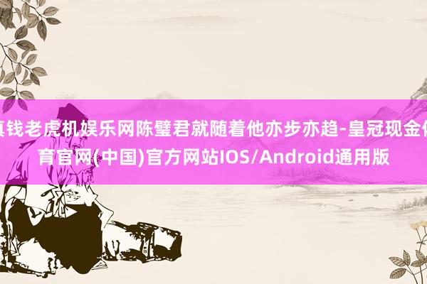真钱老虎机娱乐网陈璧君就随着他亦步亦趋-皇冠现金体育官网(中国)官方网站IOS/Android通用版