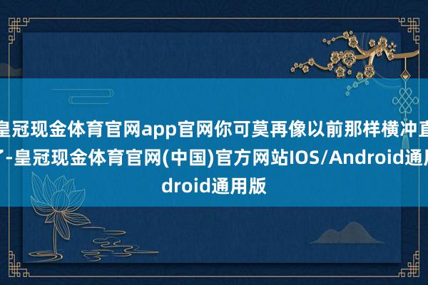 皇冠现金体育官网app官网你可莫再像以前那样横冲直闯了-皇冠现金体育官网(中国)官方网站IOS/Android通用版