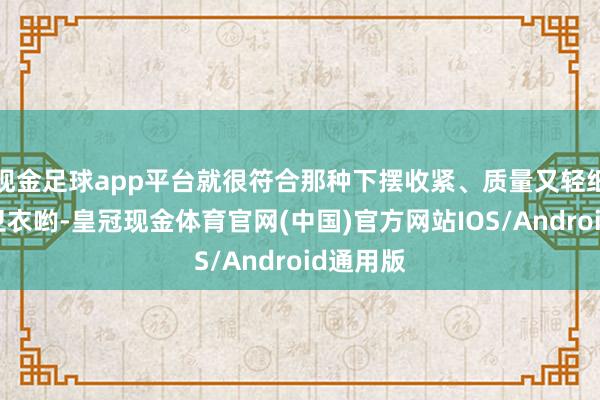 现金足球app平台就很符合那种下摆收紧、质量又轻细柔嫩的卫衣哟-皇冠现金体育官网(中国)官方网站IOS/Android通用版