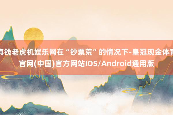 真钱老虎机娱乐网在“钞票荒”的情况下-皇冠现金体育官网(中国)官方网站IOS/Android通用版