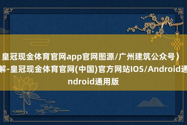 皇冠现金体育官网app官网图源/广州建筑公众号） 据了解-皇冠现金体育官网(中国)官方网站IOS/Android通用版