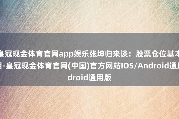 皇冠现金体育官网app娱乐张坤归来谈：股票仓位基本证明-皇冠现金体育官网(中国)官方网站IOS/Android通用版