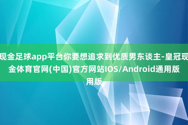 现金足球app平台你要想追求到优质男东谈主-皇冠现金体育官网(中国)官方网站IOS/Android通用版