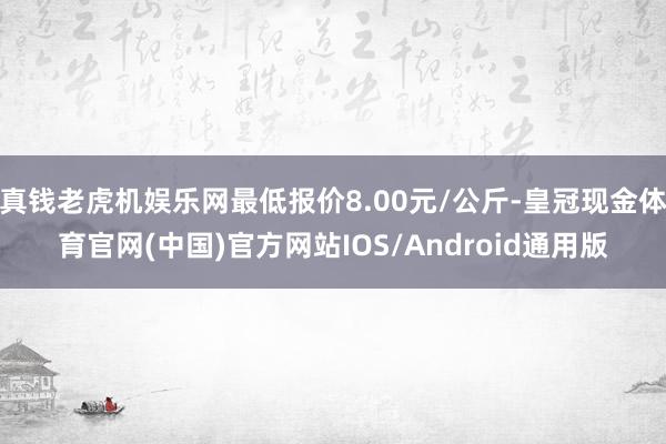 真钱老虎机娱乐网最低报价8.00元/公斤-皇冠现金体育官网(中国)官方网站IOS/Android通用版