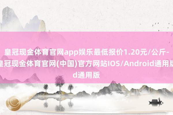 皇冠现金体育官网app娱乐最低报价1.20元/公斤-皇冠现金体育官网(中国)官方网站IOS/Android通用版
