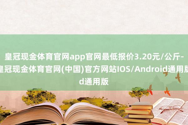 皇冠现金体育官网app官网最低报价3.20元/公斤-皇冠现金体育官网(中国)官方网站IOS/Android通用版