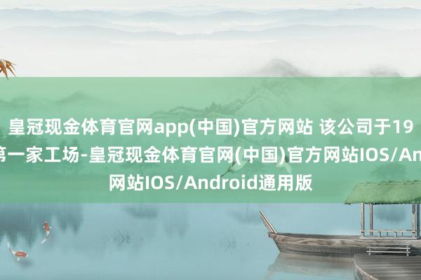 皇冠现金体育官网app(中国)官方网站 该公司于1994年开设了第一家工场-皇冠现金体育官网(中国)官方网站IOS/Android通用版