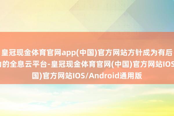 皇冠现金体育官网app(中国)官方网站方针成为有后劲、有海外影响力的全息云平台-皇冠现金体育官网(中国)官方网站IOS/Android通用版
