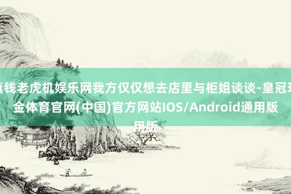 真钱老虎机娱乐网我方仅仅想去店里与柜姐谈谈-皇冠现金体育官网(中国)官方网站IOS/Android通用版