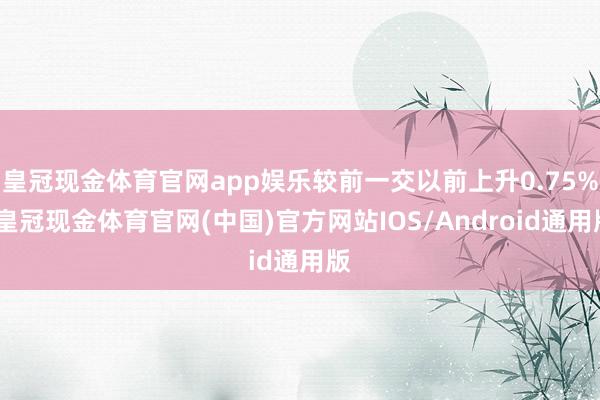 皇冠现金体育官网app娱乐较前一交以前上升0.75%-皇冠现金体育官网(中国)官方网站IOS/Android通用版
