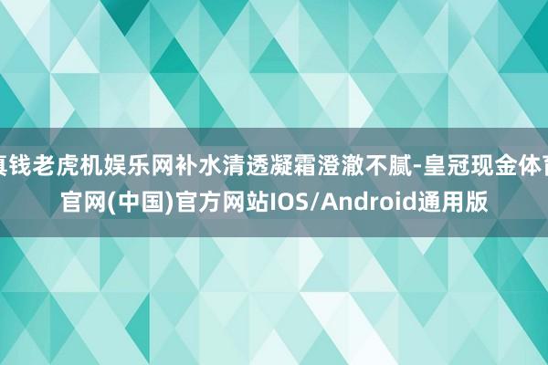 真钱老虎机娱乐网补水清透凝霜澄澈不腻-皇冠现金体育官网(中国)官方网站IOS/Android通用版