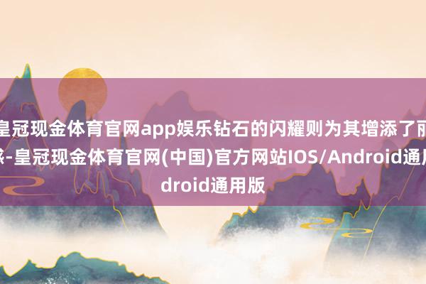 皇冠现金体育官网app娱乐钻石的闪耀则为其增添了丽都感-皇冠现金体育官网(中国)官方网站IOS/Android通用版
