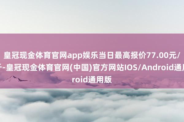 皇冠现金体育官网app娱乐当日最高报价77.00元/公斤-皇冠现金体育官网(中国)官方网站IOS/Android通用版