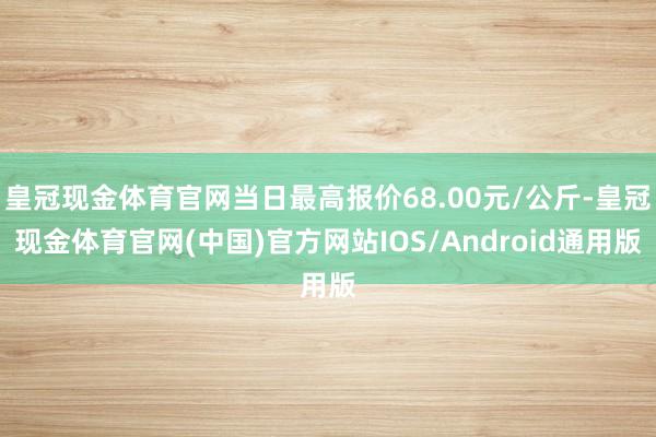 皇冠现金体育官网当日最高报价68.00元/公斤-皇冠现金体育官网(中国)官方网站IOS/Android通用版