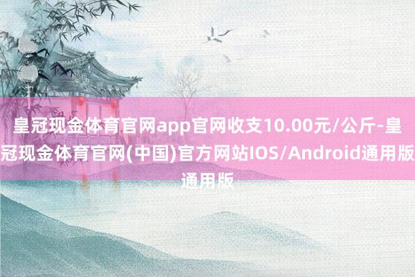 皇冠现金体育官网app官网收支10.00元/公斤-皇冠现金体育官网(中国)官方网站IOS/Android通用版