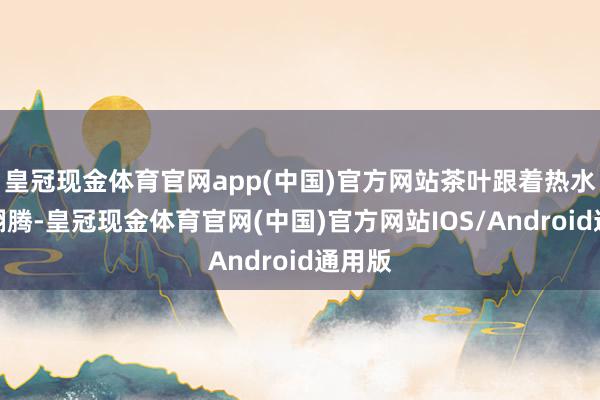 皇冠现金体育官网app(中国)官方网站茶叶跟着热水险峻翻腾-皇冠现金体育官网(中国)官方网站IOS/Android通用版