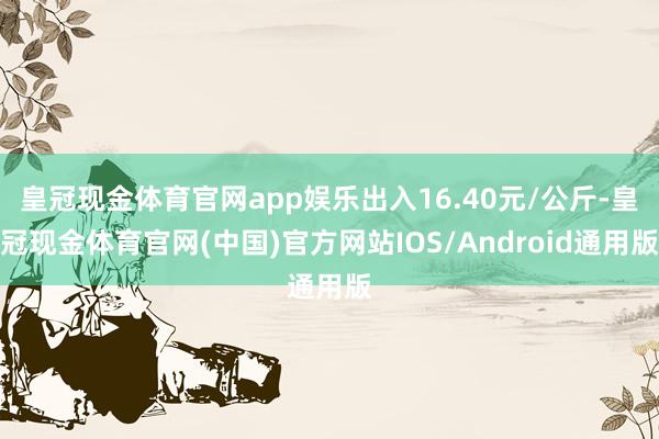 皇冠现金体育官网app娱乐出入16.40元/公斤-皇冠现金体育官网(中国)官方网站IOS/Android通用版