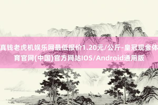 真钱老虎机娱乐网最低报价1.20元/公斤-皇冠现金体育官网(中国)官方网站IOS/Android通用版