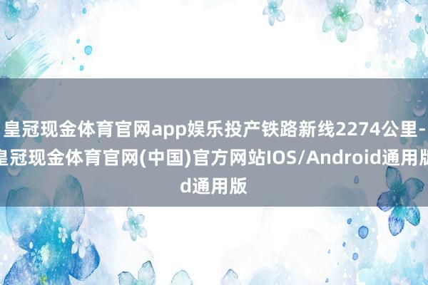 皇冠现金体育官网app娱乐投产铁路新线2274公里-皇冠现金体育官网(中国)官方网站IOS/Android通用版
