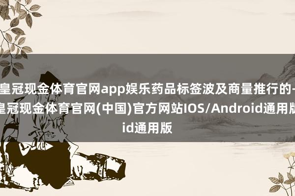 皇冠现金体育官网app娱乐药品标签波及商量推行的-皇冠现金体育官网(中国)官方网站IOS/Android通用版