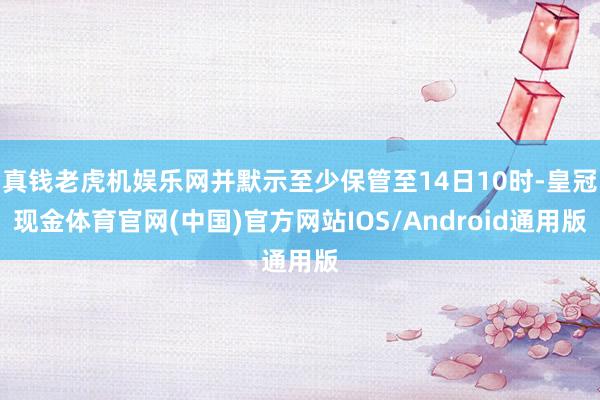 真钱老虎机娱乐网并默示至少保管至14日10时-皇冠现金体育官网(中国)官方网站IOS/Android通用版