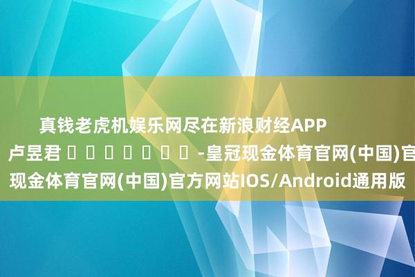 真钱老虎机娱乐网尽在新浪财经APP            						包袱剪辑：卢昱君 							-皇冠现金体育官网(中国)官方网站IOS/Android通用版