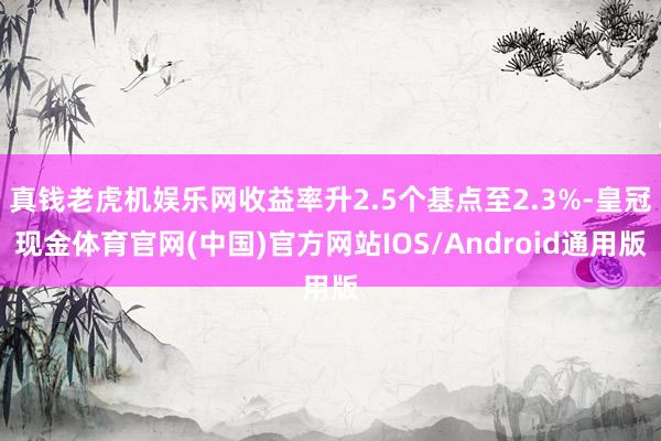 真钱老虎机娱乐网收益率升2.5个基点至2.3%-皇冠现金体育官网(中国)官方网站IOS/Android通用版