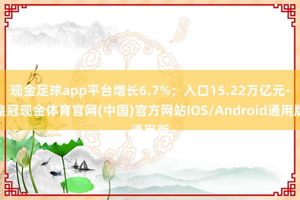 现金足球app平台增长6.7%；入口15.22万亿元-皇冠现金体育官网(中国)官方网站IOS/Android通用版
