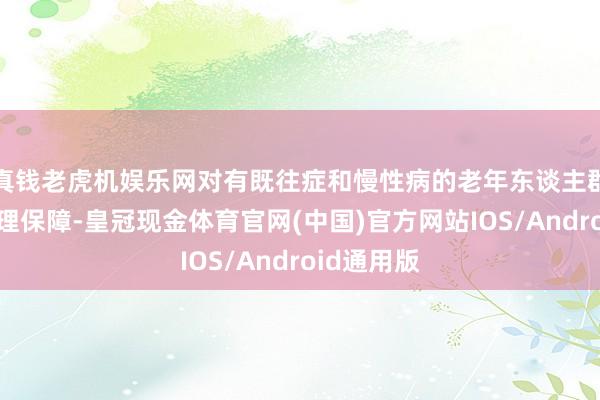 真钱老虎机娱乐网对有既往症和慢性病的老年东谈主群体赐与合理保障-皇冠现金体育官网(中国)官方网站IOS/Android通用版