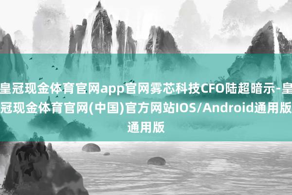 皇冠现金体育官网app官网雾芯科技CFO陆超暗示-皇冠现金体育官网(中国)官方网站IOS/Android通用版