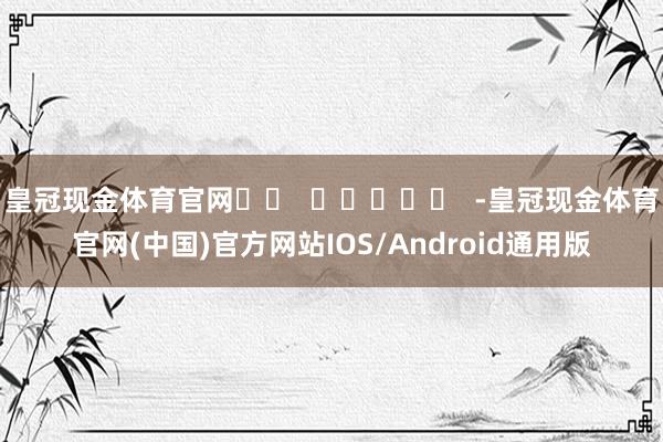 皇冠现金体育官网		  					  -皇冠现金体育官网(中国)官方网站IOS/Android通用版