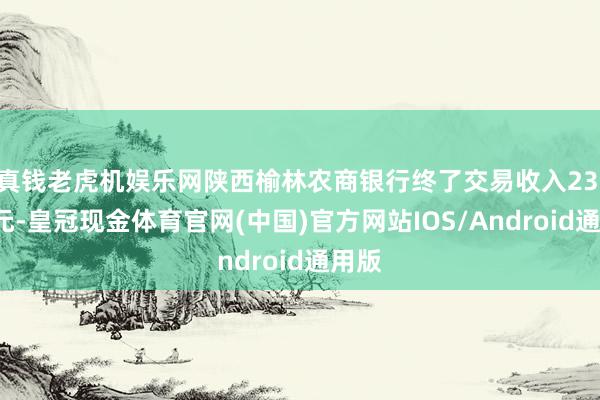 真钱老虎机娱乐网陕西榆林农商银行终了交易收入23.7亿元-皇冠现金体育官网(中国)官方网站IOS/Android通用版