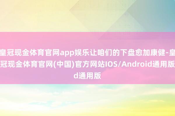 皇冠现金体育官网app娱乐让咱们的下盘愈加康健-皇冠现金体育官网(中国)官方网站IOS/Android通用版
