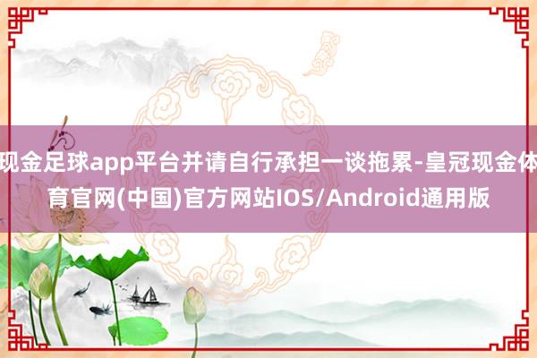 现金足球app平台并请自行承担一谈拖累-皇冠现金体育官网(中国)官方网站IOS/Android通用版