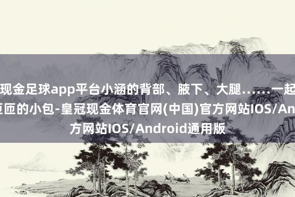 现金足球app平台小涵的背部、腋下、大腿……一起发出了密密匝匝的小包-皇冠现金体育官网(中国)官方网站IOS/Android通用版