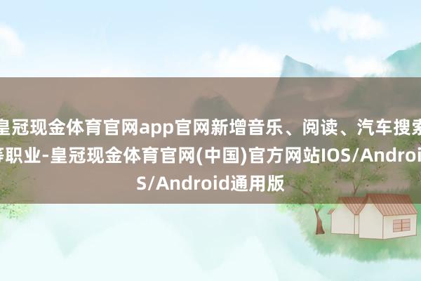 皇冠现金体育官网app官网新增音乐、阅读、汽车搜索及翻译等职业-皇冠现金体育官网(中国)官方网站IOS/Android通用版