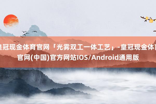 皇冠现金体育官网「光雾双工一体工艺」-皇冠现金体育官网(中国)官方网站IOS/Android通用版