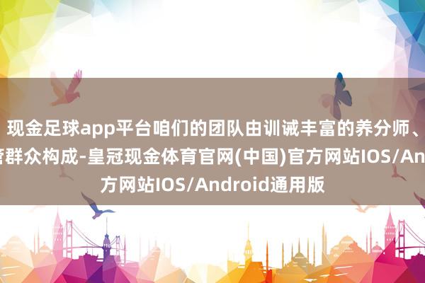 现金足球app平台咱们的团队由训诫丰富的养分师、资深母婴看管群众构成-皇冠现金体育官网(中国)官方网站IOS/Android通用版