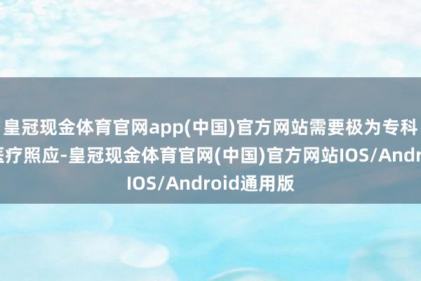 皇冠现金体育官网app(中国)官方网站需要极为专科且精细的医疗照应-皇冠现金体育官网(中国)官方网站IOS/Android通用版