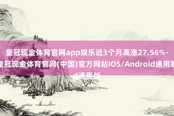 皇冠现金体育官网app娱乐近3个月高涨27.56%-皇冠现金体育官网(中国)官方网站IOS/Android通用版
