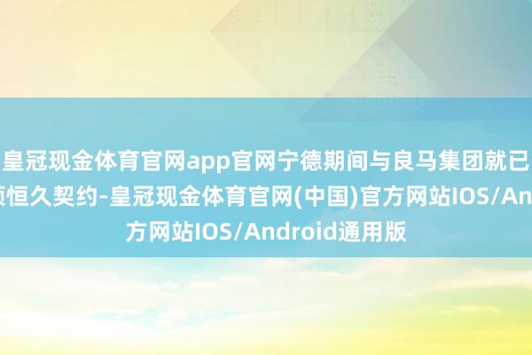 皇冠现金体育官网app官网宁德期间与良马集团就已通告达成一项恒久契约-皇冠现金体育官网(中国)官方网站IOS/Android通用版