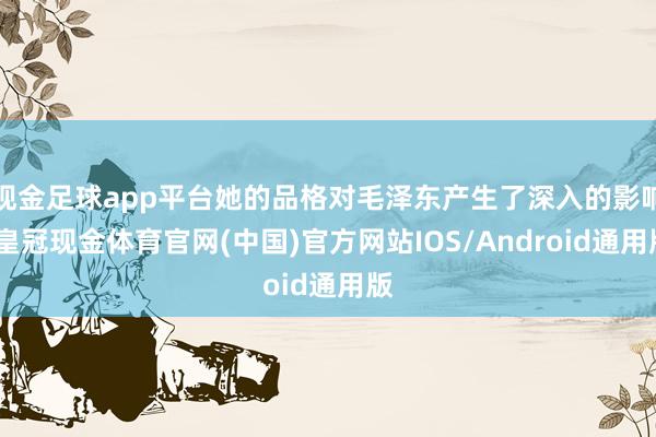 现金足球app平台她的品格对毛泽东产生了深入的影响-皇冠现金体育官网(中国)官方网站IOS/Android通用版