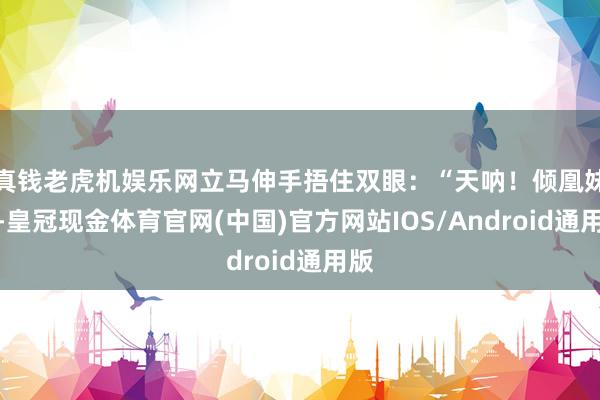 真钱老虎机娱乐网立马伸手捂住双眼：“天呐！倾凰妹妹-皇冠现金体育官网(中国)官方网站IOS/Android通用版