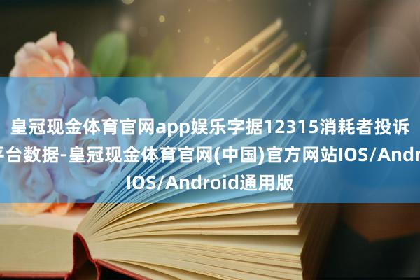 皇冠现金体育官网app娱乐字据12315消耗者投诉信息公示平台数据-皇冠现金体育官网(中国)官方网站IOS/Android通用版